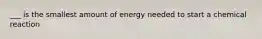 ___ is the smallest amount of energy needed to start a chemical reaction