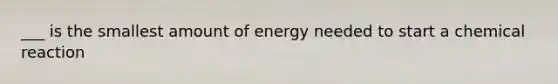 ___ is the smallest amount of energy needed to start a chemical reaction