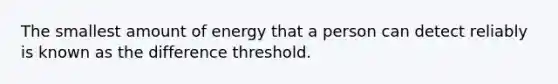 The smallest amount of energy that a person can detect reliably is known as the difference threshold.