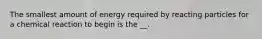 The smallest amount of energy required by reacting particles for a chemical reaction to begin is the __.