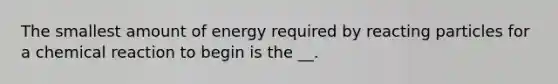 The smallest amount of energy required by reacting particles for a chemical reaction to begin is the __.