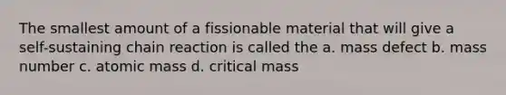 The smallest amount of a fissionable material that will give a self-sustaining chain reaction is called the a. mass defect b. mass number c. atomic mass d. critical mass