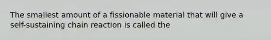 The smallest amount of a fissionable material that will give a self-sustaining chain reaction is called the