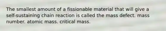 The smallest amount of a fissionable material that will give a self-sustaining chain reaction is called the mass defect. mass number. atomic mass. critical mass.