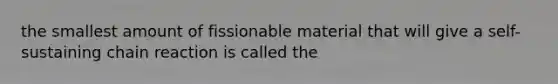 the smallest amount of fissionable material that will give a self-sustaining chain reaction is called the