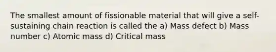 The smallest amount of fissionable material that will give a self-sustaining chain reaction is called the a) Mass defect b) Mass number c) Atomic mass d) Critical mass