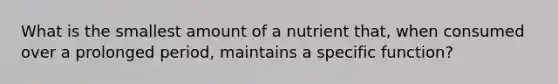 What is the smallest amount of a nutrient that, when consumed over a prolonged period, maintains a specific function?​