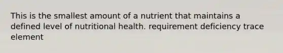 This is the smallest amount of a nutrient that maintains a defined level of nutritional health. requirement deficiency trace element