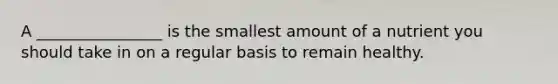 A ________________ is the smallest amount of a nutrient you should take in on a regular basis to remain healthy.