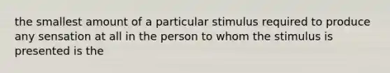 the smallest amount of a particular stimulus required to produce any sensation at all in the person to whom the stimulus is presented is the