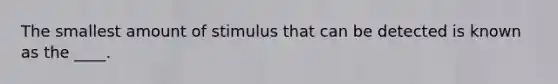 The smallest amount of stimulus that can be detected is known as the ____.