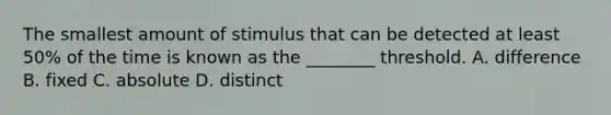 The smallest amount of stimulus that can be detected at least 50% of the time is known as the ________ threshold. A. difference B. fixed C. absolute D. distinct