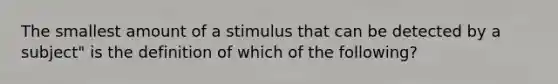 The smallest amount of a stimulus that can be detected by a subject" is the definition of which of the following?