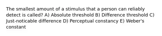 The smallest amount of a stimulus that a person can reliably detect is called? A) Absolute threshold B) Difference threshold C) Just-noticable difference D) Perceptual constancy E) Weber's constant