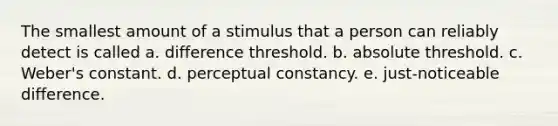 ​The smallest amount of a stimulus that a person can reliably detect is called a. ​difference threshold. b. ​absolute threshold. c. ​Weber's constant. d. ​perceptual constancy. e. ​just-noticeable difference.