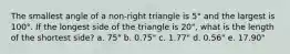 The smallest angle of a non-right triangle is 5° and the largest is 100°. If the longest side of the triangle is 20", what is the length of the shortest side? a. 75" b. 0.75" c. 1.77" d. 0.56" e. 17.90"