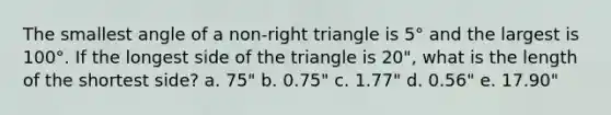 The smallest angle of a non-right triangle is 5° and the largest is 100°. If the longest side of the triangle is 20", what is the length of the shortest side? a. 75" b. 0.75" c. 1.77" d. 0.56" e. 17.90"