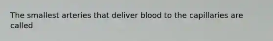 The smallest arteries that deliver blood to the capillaries are called