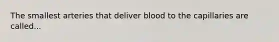 The smallest arteries that deliver blood to the capillaries are called...