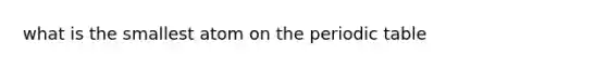 what is the smallest atom on the periodic table