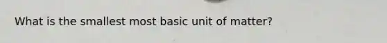 What is the smallest most basic unit of matter?