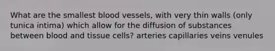 What are the smallest blood vessels, with very thin walls (only tunica intima) which allow for the diffusion of substances between blood and tissue cells? arteries capillaries veins venules