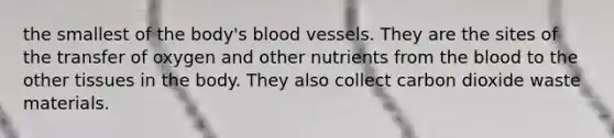 the smallest of the body's blood vessels. They are the sites of the transfer of oxygen and other nutrients from the blood to the other tissues in the body. They also collect carbon dioxide waste materials.