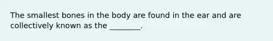 The smallest bones in the body are found in the ear and are collectively known as the ________.