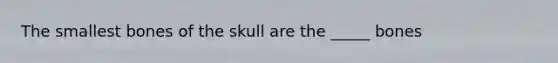 The smallest bones of the skull are the _____ bones