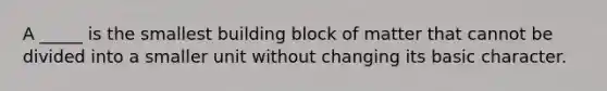 A _____ is the smallest building block of matter that cannot be divided into a smaller unit without changing its basic character.