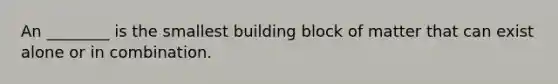 An ________ is the smallest building block of matter that can exist alone or in combination.