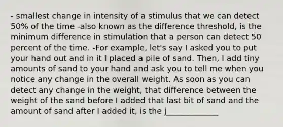 - smallest change in intensity of a stimulus that we can detect 50% of the time -also known as the difference threshold, is the minimum difference in stimulation that a person can detect 50 percent of the time. -For example, let's say I asked you to put your hand out and in it I placed a pile of sand. Then, I add tiny amounts of sand to your hand and ask you to tell me when you notice any change in the overall weight. As soon as you can detect any change in the weight, that difference between the weight of the sand before I added that last bit of sand and the amount of sand after I added it, is the j_____________