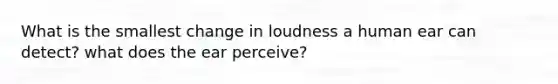 What is the smallest change in loudness a human ear can detect? what does the ear perceive?