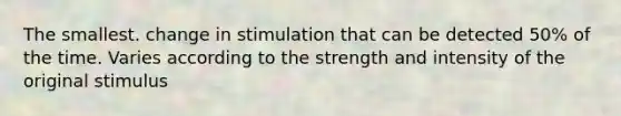 The smallest. change in stimulation that can be detected 50% of the time. Varies according to the strength and intensity of the original stimulus