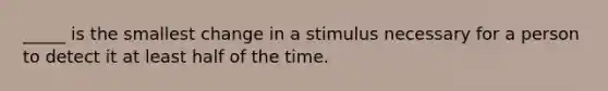 _____ is the smallest change in a stimulus necessary for a person to detect it at least half of the time.