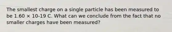 The smallest charge on a single particle has been measured to be 1.60 × 10-19 C. What can we conclude from the fact that no smaller charges have been measured?