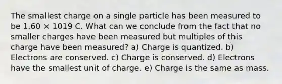 The smallest charge on a single particle has been measured to be 1.60 × 1019 C. What can we conclude from the fact that no smaller charges have been measured but multiples of this charge have been measured? a) Charge is quantized. b) Electrons are conserved. c) Charge is conserved. d) Electrons have the smallest unit of charge. e) Charge is the same as mass.