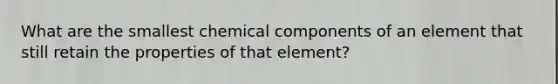 What are the smallest chemical components of an element that still retain the properties of that element?