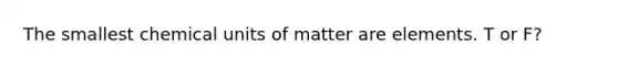 The smallest chemical units of matter are elements. T or F?