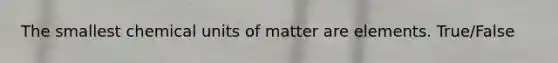 The smallest chemical units of matter are elements. True/False