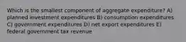 Which is the smallest component of aggregate expenditure? A) planned investment expenditures B) consumption expenditures C) government expenditures D) net export expenditures E) federal government tax revenue