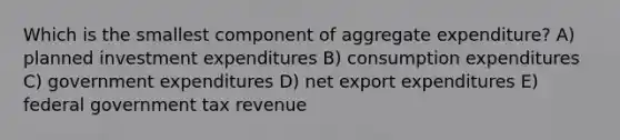 Which is the smallest component of aggregate expenditure? A) planned investment expenditures B) consumption expenditures C) government expenditures D) net export expenditures E) federal government tax revenue