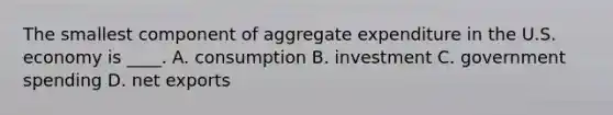 The smallest component of aggregate expenditure in the U.S. economy is ____. A. consumption B. investment C. government spending D. net exports