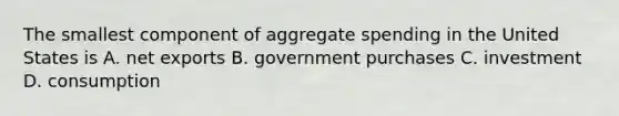 The smallest component of aggregate spending in the United States is A. net exports B. government purchases C. investment D. consumption