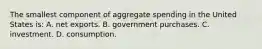 The smallest component of aggregate spending in the United States is: A. net exports. B. government purchases. C. investment. D. consumption.