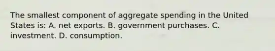 The smallest component of aggregate spending in the United States is: A. net exports. B. government purchases. C. investment. D. consumption.