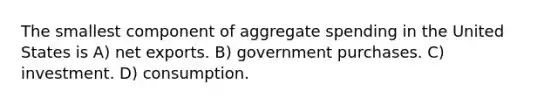 The smallest component of aggregate spending in the United States is A) net exports. B) government purchases. C) investment. D) consumption.