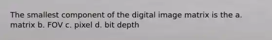 The smallest component of the digital image matrix is the a. matrix b. FOV c. pixel d. bit depth