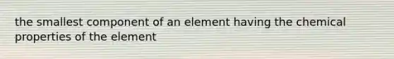 the smallest component of an element having the chemical properties of the element