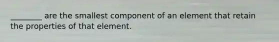 ________ are the smallest component of an element that retain the properties of that element.